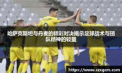 哈萨克斯坦与丹麦的精彩对决揭示足球战术与团队精神的较量